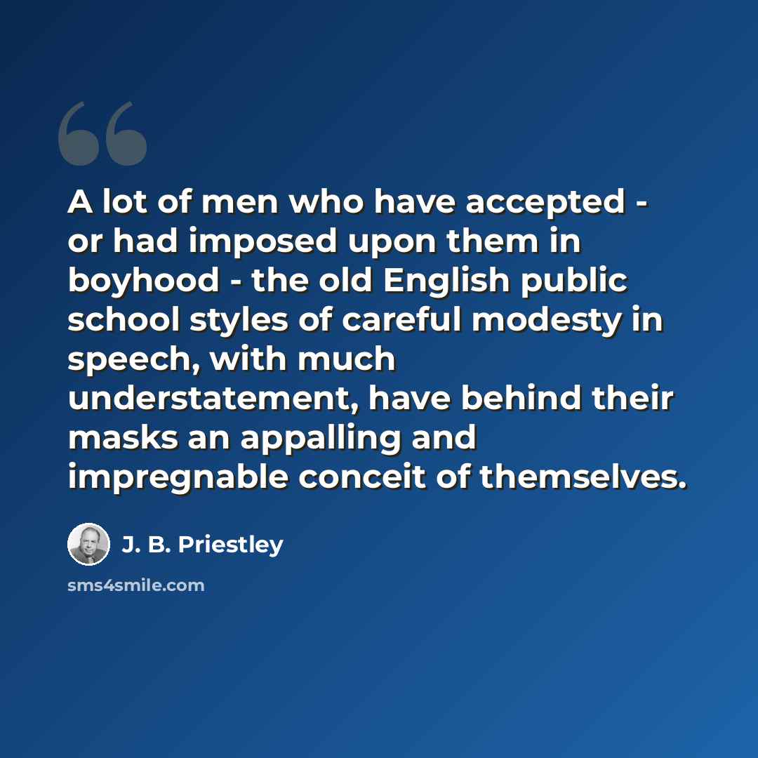 “A lot of men who have accepted - or had imposed upon them in boyhood - the old English public school styles of careful modesty in speech, with much understatement, have behind their masks an appalling and impregnable conceit of themselves.” quote by J. B. Priestley