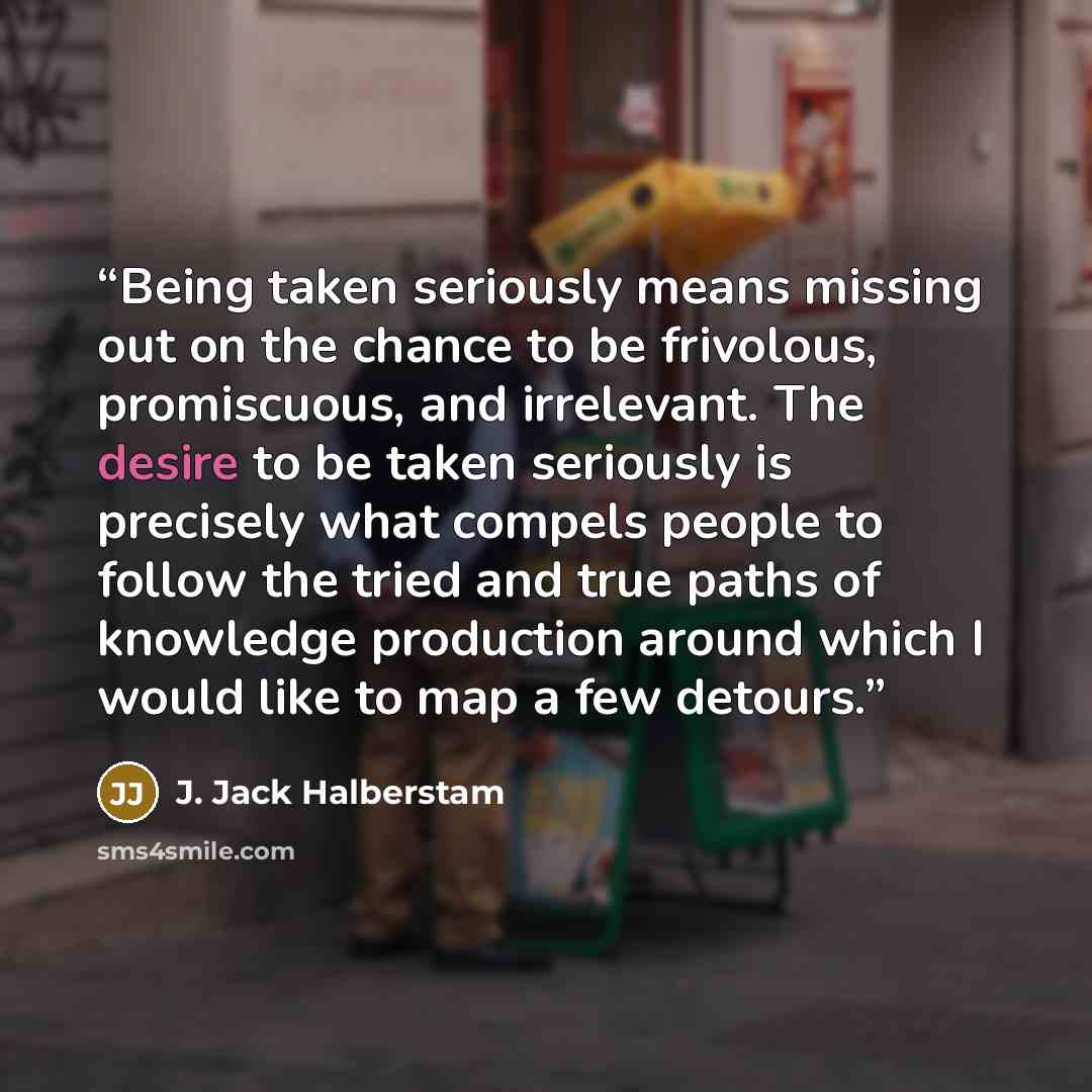 “Being taken seriously means missing out on the chance to be frivolous, promiscuous, and irrelevant. The desire to be taken seriously is precisely what compels people to follow the tried and true paths of knowledge production around which I would like to map a few detours.” quote by J. Jack Halberstam