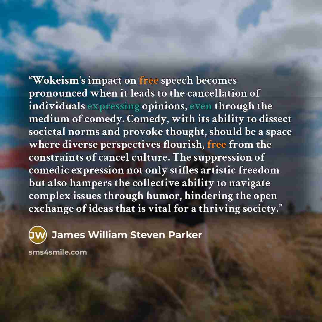 “Wokeism's impact on free speech becomes pronounced when it leads to the cancellation of individuals expressing opinions, even through the medium of comedy. Comedy, with its ability to dissect societal norms and provoke thought, should be a space where diverse perspectives flourish, free from the…” quote by James William Steven Parker