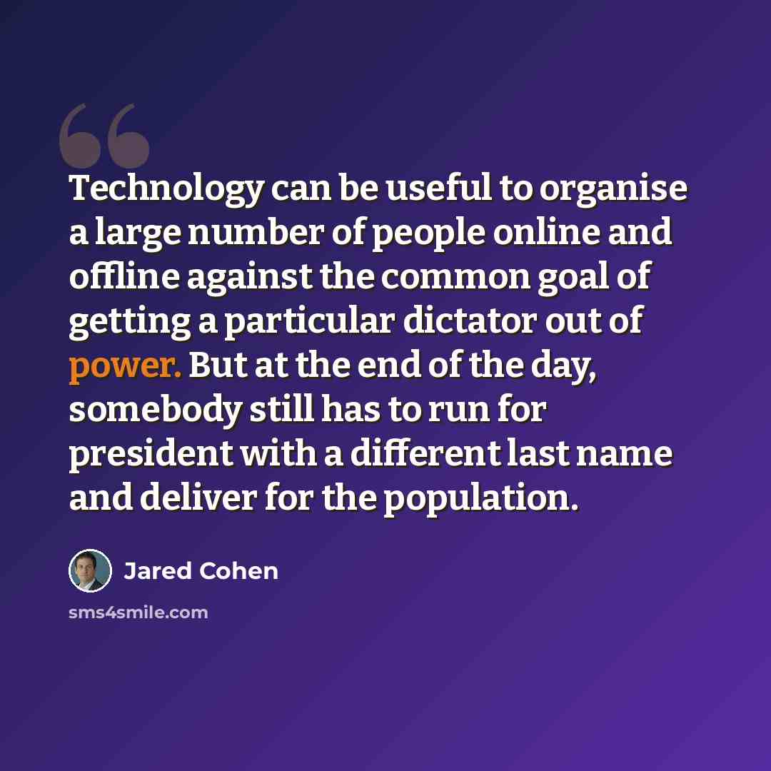 “Technology can be useful to organise a large number of people online and offline against the common goal of getting a particular dictator out of power. But at the end of the day, somebody still has to run for president with a different last name and deliver for the population.” quote by Jared Cohen