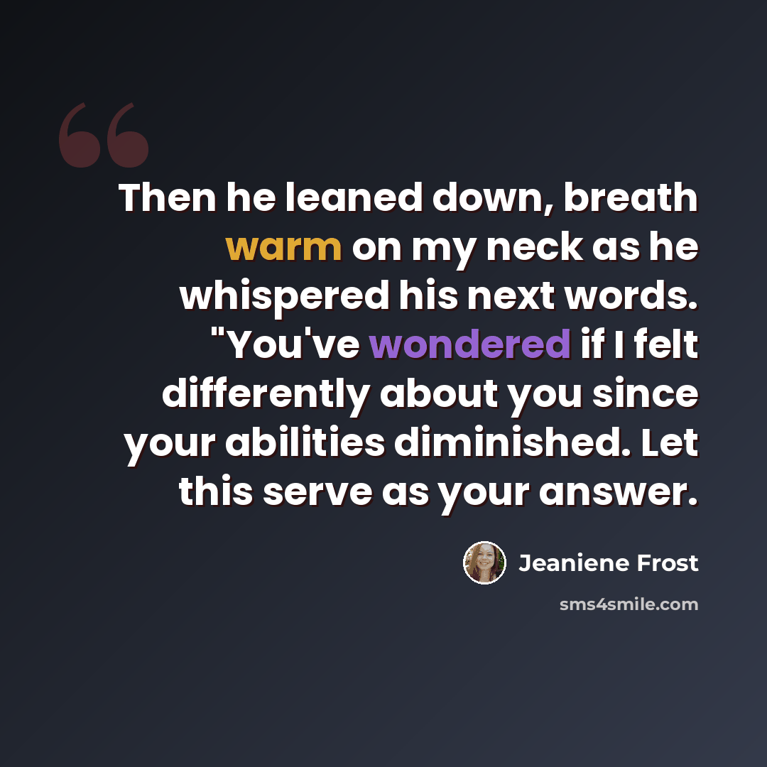 “Then he leaned down, breath warm on my neck as he whispered his next words. "You've wondered if I felt differently about you since your abilities diminished. Let this serve as your answer.” quote by Jeaniene Frost