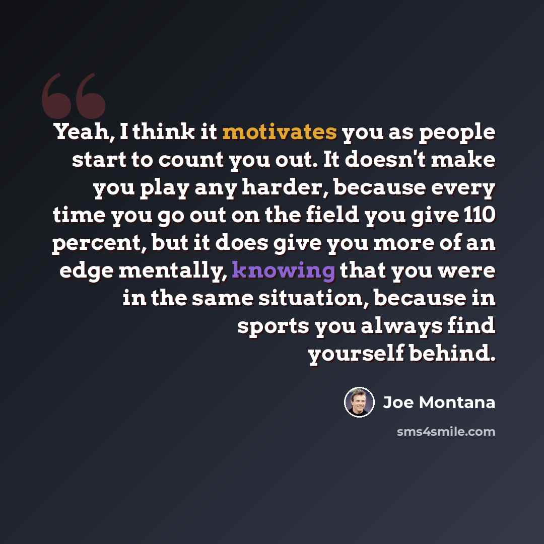“Yeah, I think it motivates you as people start to count you out. It doesn't make you play any harder, because every time you go out on the field you give 110 percent, but it does give you more of an edge mentally, knowing that you were in the same situation, because in sports you always find…” quote by Joe Montana