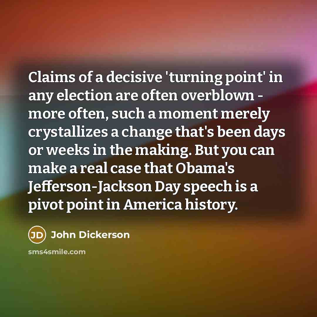 “Claims of a decisive 'turning point' in any election are often overblown - more often, such a moment merely crystallizes a change that's been days or weeks in the making. But you can make a real case that Obama's Jefferson-Jackson Day speech is a pivot point in America history.” quote by John Dickerson