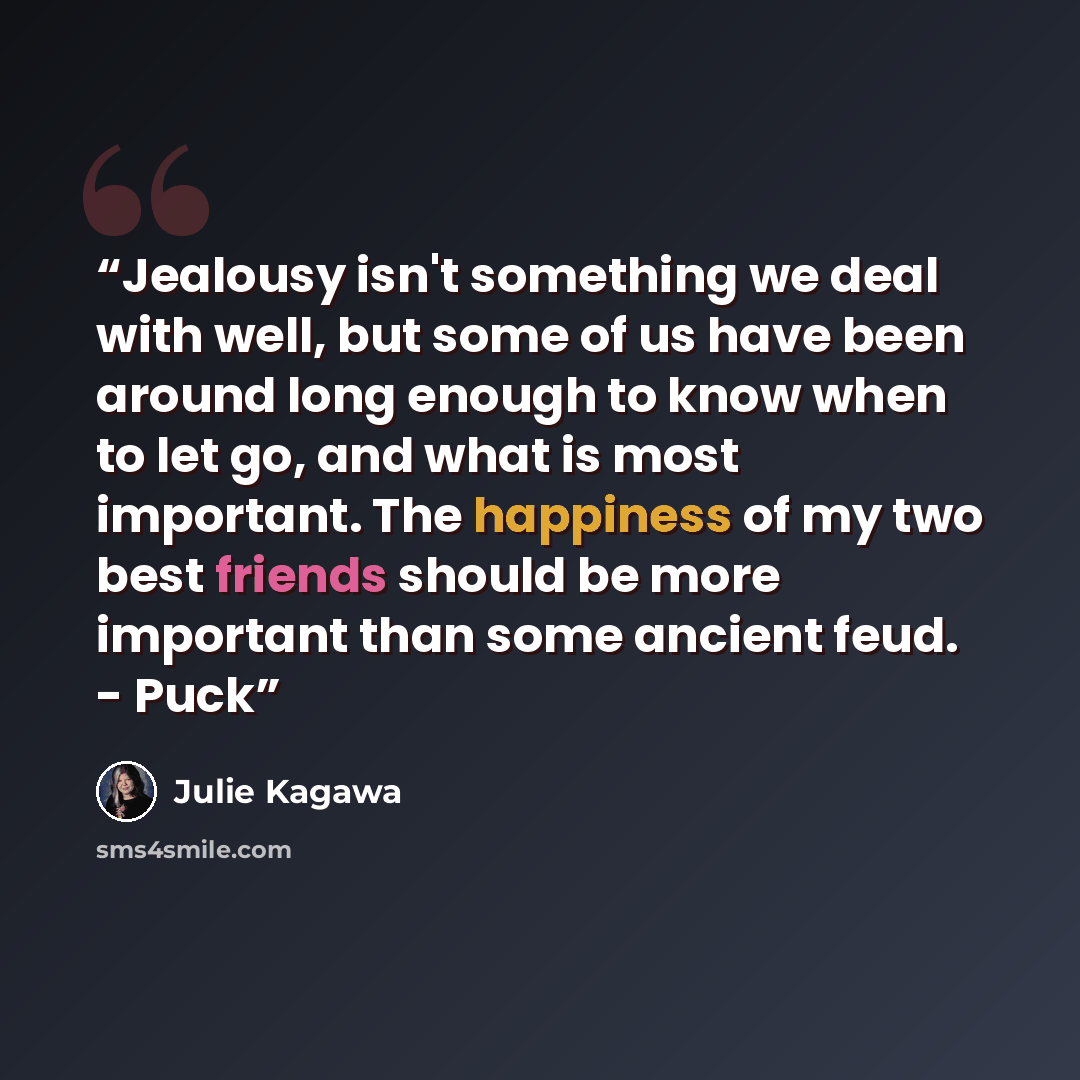 “Jealousy isn't something we deal with well, but some of us have been around long enough to know when to let go, and what is most important. The happiness of my two best friends should be more important than some ancient feud. - Puck” quote by Julie Kagawa