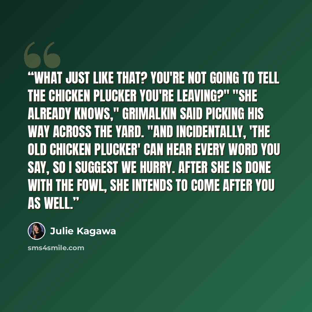 “What just like that? You're not going to tell the chicken plucker you're leaving?" "She already knows," Grimalkin said picking his way across the yard. "And incidentally, 'the old chicken plucker' can hear every word you say, so I suggest we hurry. After she is done with the fowl, she intends to…” quote by Julie Kagawa