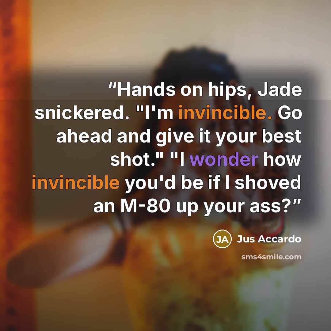“Hands on hips, Jade snickered. "I'm invincible. Go ahead and give it your best shot." "I wonder how invincible you'd be if I shoved an M-80 up your ass?” quote by Jus Accardo