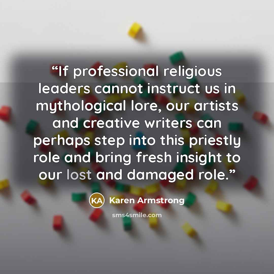 “If professional religious leaders cannot instruct us in mythological lore, our artists and creative writers can perhaps step into this priestly role and bring fresh insight to our lost and damaged role.” quote by Karen Armstrong