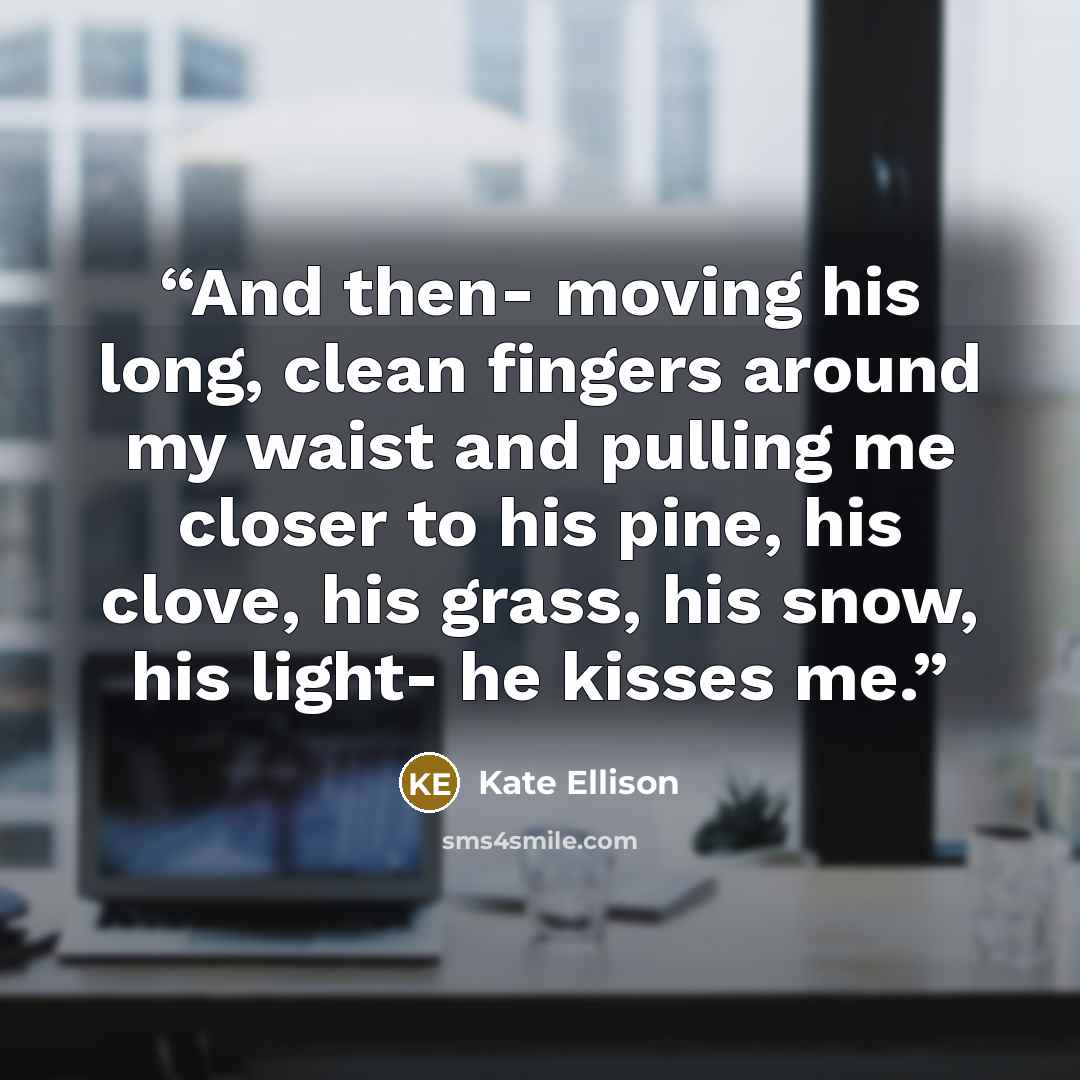 “And then- moving his long, clean fingers around my waist and pulling me closer to his pine, his clove, his grass, his snow, his light- he kisses me.” quote by Kate Ellison