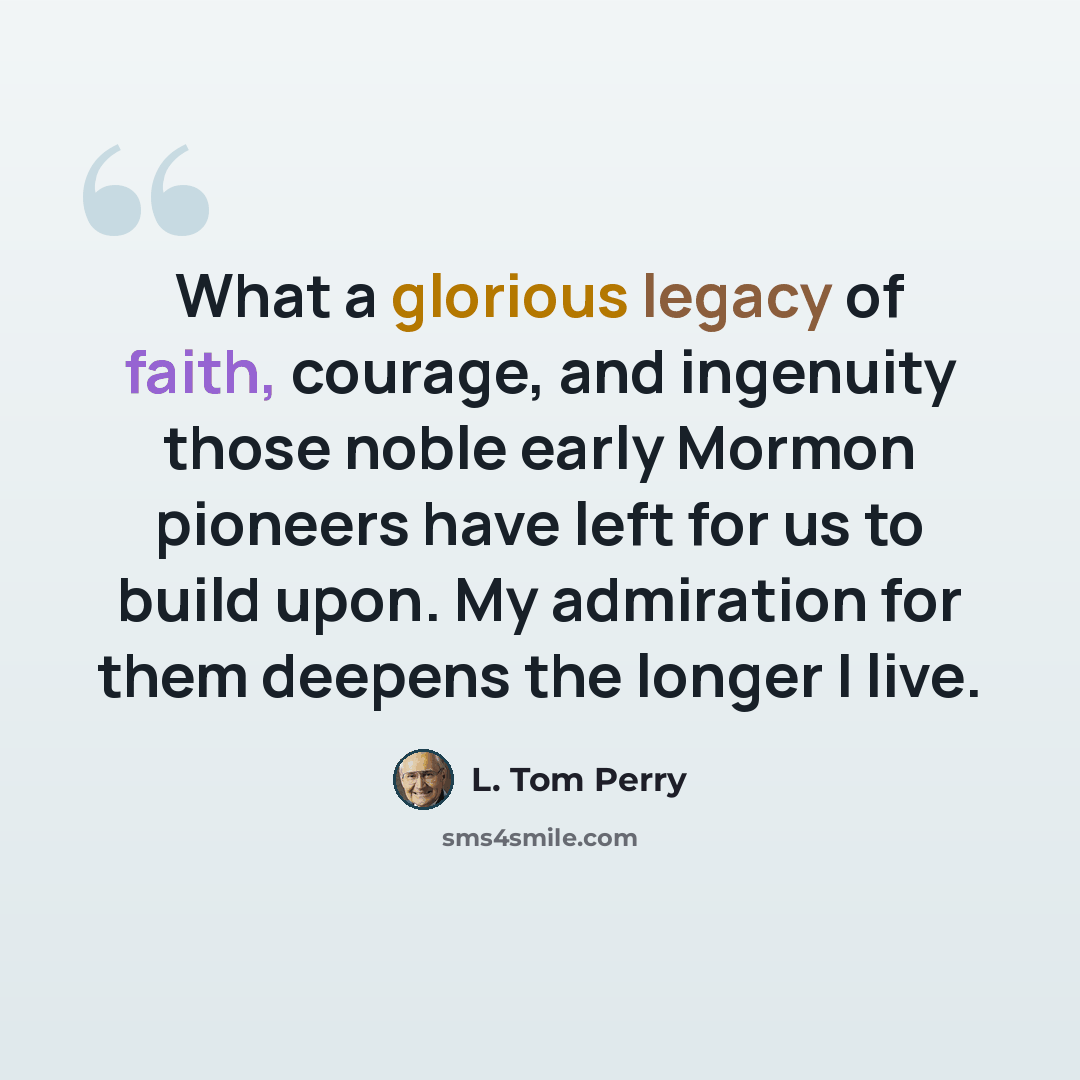 “What a glorious legacy of faith, courage, and ingenuity those noble early Mormon pioneers have left for us to build upon. My admiration for them deepens the longer I live.” quote by L. Tom Perry
