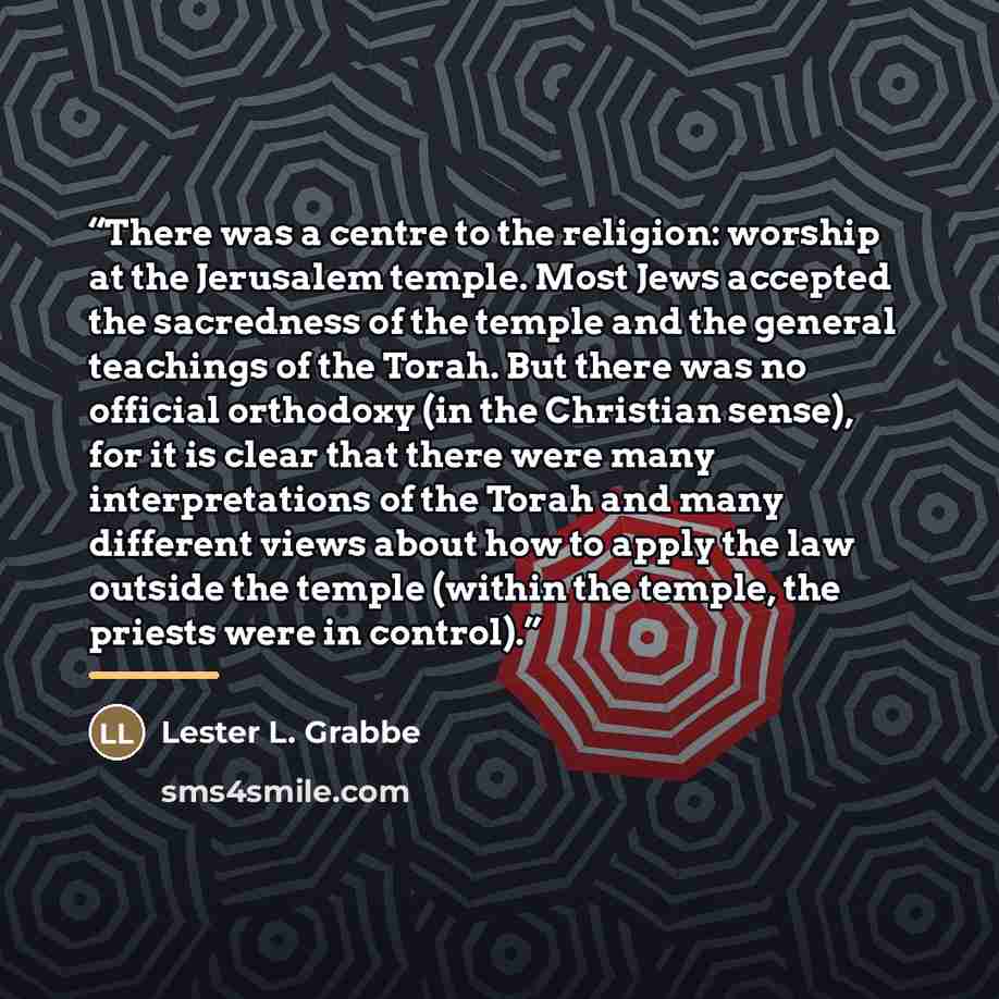 “There was a centre to the religion: worship at the Jerusalem temple. Most Jews accepted the sacredness of the temple and the general teachings of the Torah. But there was no official orthodoxy (in the Christian sense), for it is clear that there were many interpretations of the Torah and many…” quote by Lester L. Grabbe