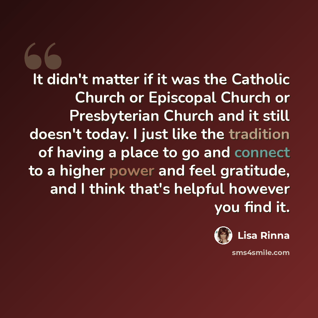 “It didn't matter if it was the Catholic Church or Episcopal Church or Presbyterian Church and it still doesn't today. I just like the tradition of having a place to go and connect to a higher power and feel gratitude, and I think that's helpful however you find it.” quote by Lisa Rinna