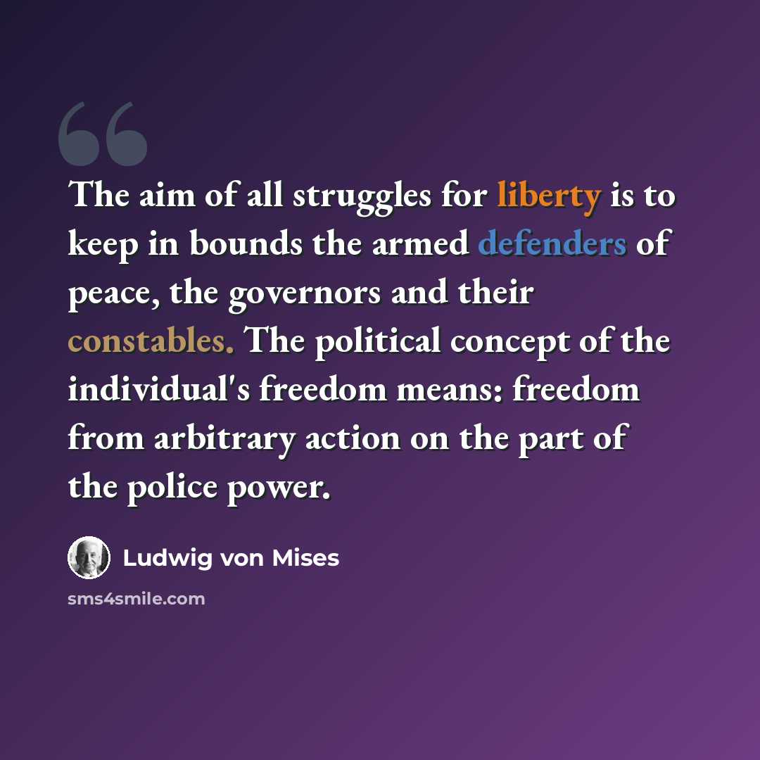 “The aim of all struggles for liberty is to keep in bounds the armed defenders of peace, the governors and their constables. The political concept of the individual's freedom means: freedom from arbitrary action on the part of the police power.” quote by Ludwig von Mises