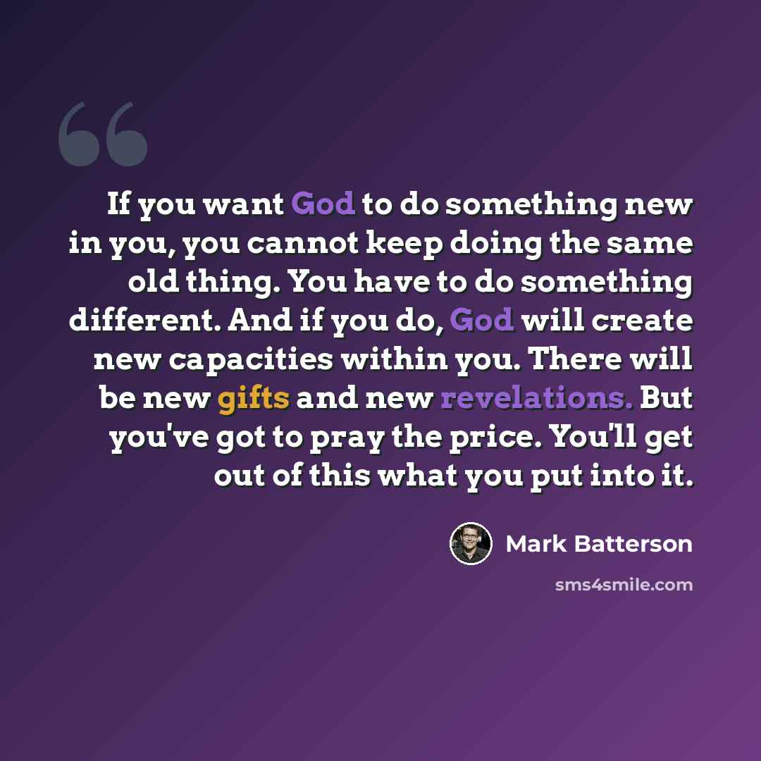 “If you want God to do something new in you, you cannot keep doing the same old thing. You have to do something different. And if you do, God will create new capacities within you. There will be new gifts and new revelations. But you've got to pray the price. You'll get out of this what you put…” quote by Mark Batterson