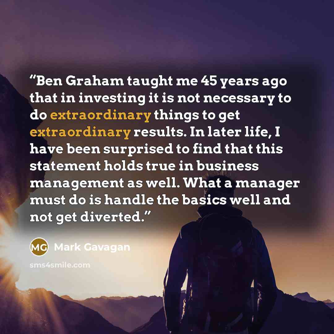 “Ben Graham taught me 45 years ago that in investing it is not necessary to do extraordinary things to get extraordinary results. In later life, I have been surprised to find that this statement holds true in business management as well. What a manager must do is handle the basics well and not get…” quote by Mark Gavagan