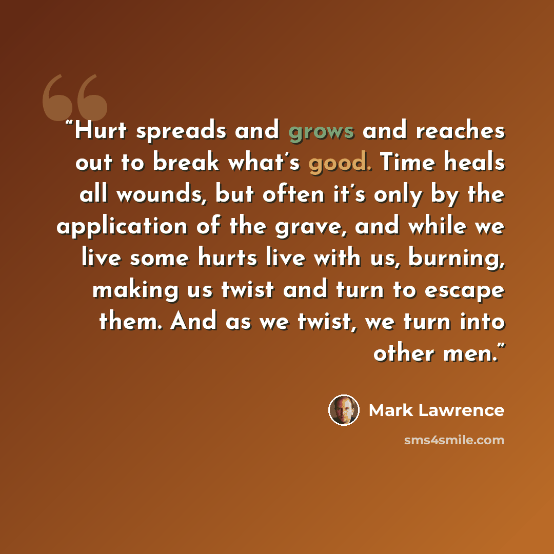 “Hurt spreads and grows and reaches out to break what’s good. Time heals all wounds, but often it’s only by the application of the grave, and while we live some hurts live with us, burning, making us twist and turn to escape them. And as we twist, we turn into other men.” quote by Mark Lawrence