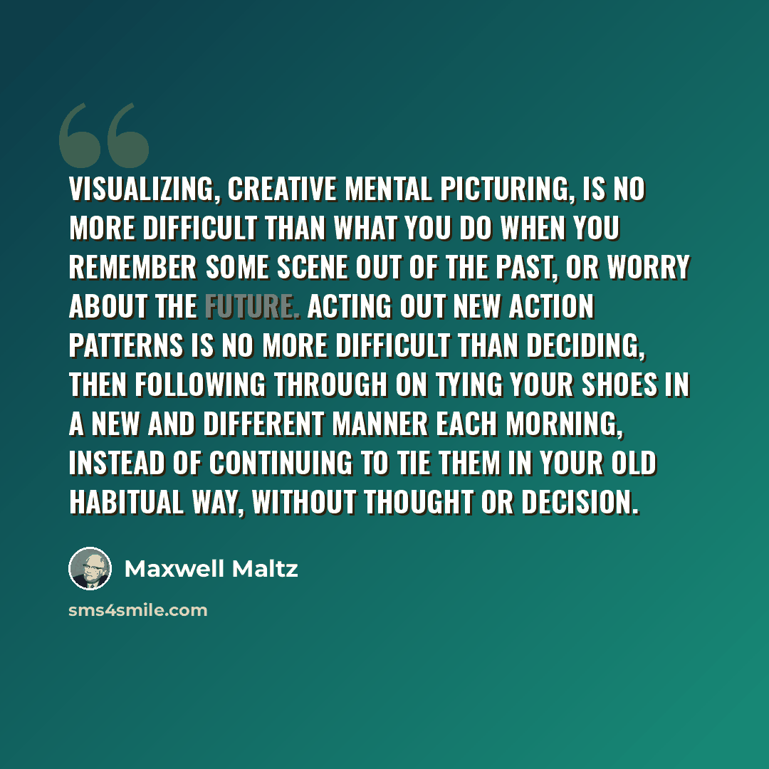 “Visualizing, creative mental picturing, is no more difficult than what you do when you remember some scene out of the past, or worry about the future. Acting out new action patterns is no more difficult than deciding, then following through on tying your shoes in a new and different manner each…” quote by Maxwell Maltz