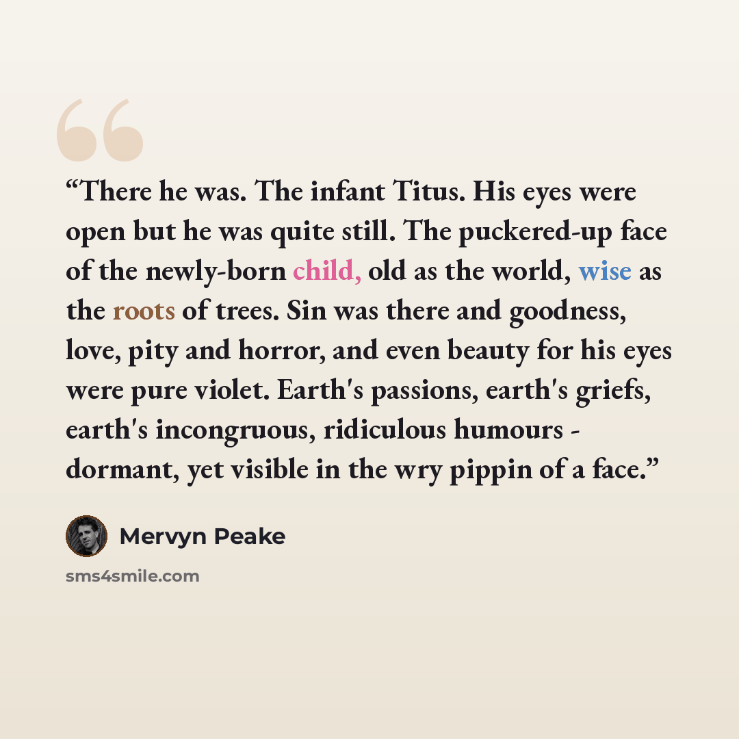 “There he was. The infant Titus. His eyes were open but he was quite still. The puckered-up face of the newly-born child, old as the world, wise as the roots of trees. Sin was there and goodness, love, pity and horror, and even beauty for his eyes were pure violet. Earth's passions, earth's griefs…” quote by Mervyn Peake