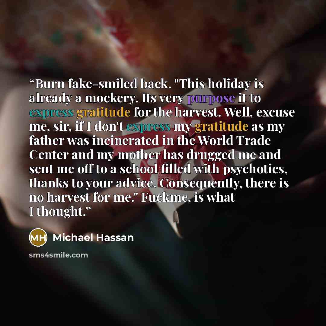 “Burn fake-smiled back. "This holiday is already a mockery. Its very purpose it to express gratitude for the harvest. Well, excuse me, sir, if I don't express my gratitude as my father was incinerated in the World Trade Center and my mother has drugged me and sent me off to a school filled with…” quote by Michael Hassan