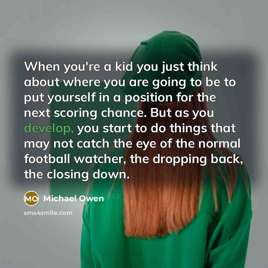 “When you're a kid you just think about where you are going to be to put yourself in a position for the next scoring chance. But as you develop, you start to do things that may not catch the eye of the normal football watcher, the dropping back, the closing down.” quote by Michael Owen