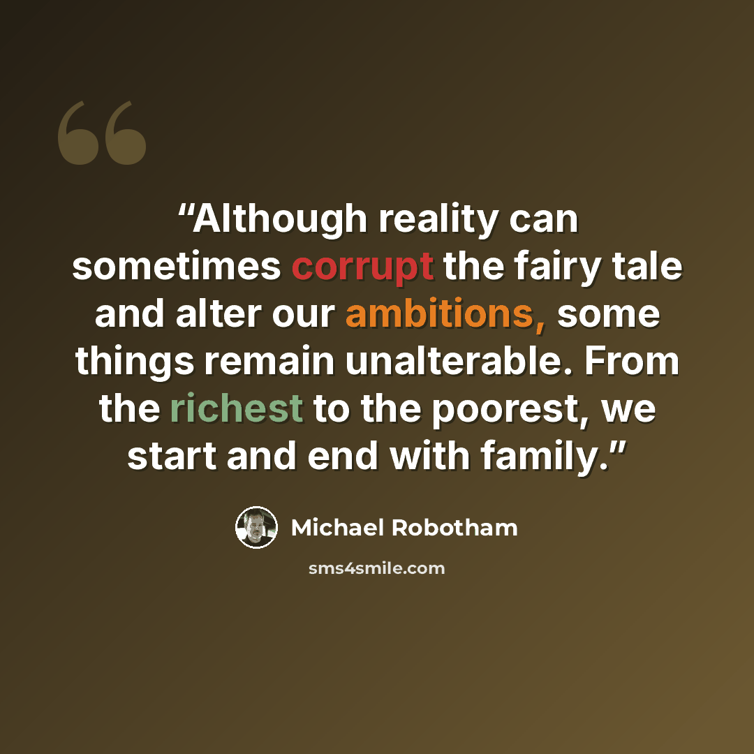 “Although reality can sometimes corrupt the fairy tale and alter our ambitions, some things remain unalterable. From the richest to the poorest, we start and end with family.” quote by Michael Robotham