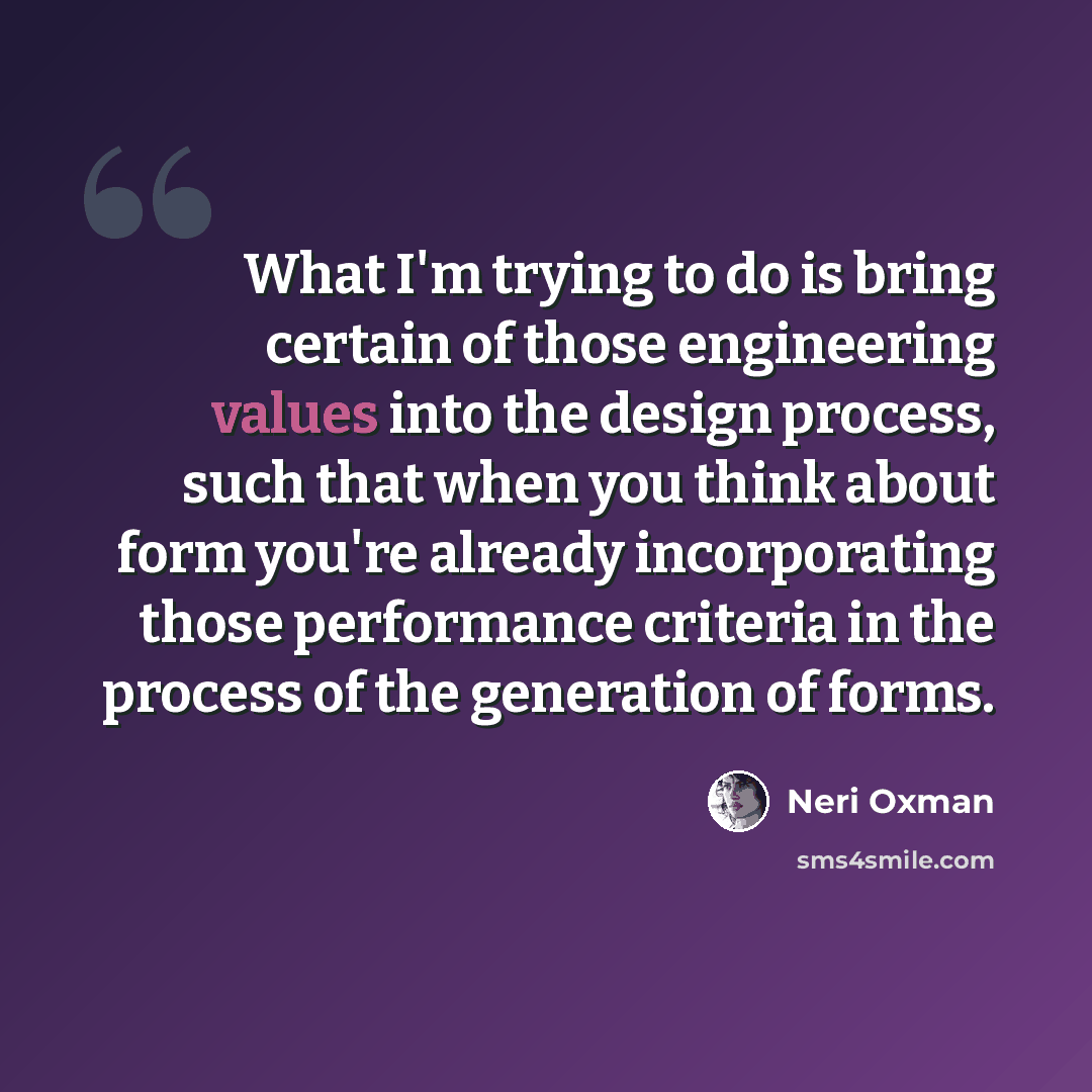 “What I'm trying to do is bring certain of those engineering values into the design process, such that when you think about form you're already incorporating those performance criteria in the process of the generation of forms.” quote by Neri Oxman