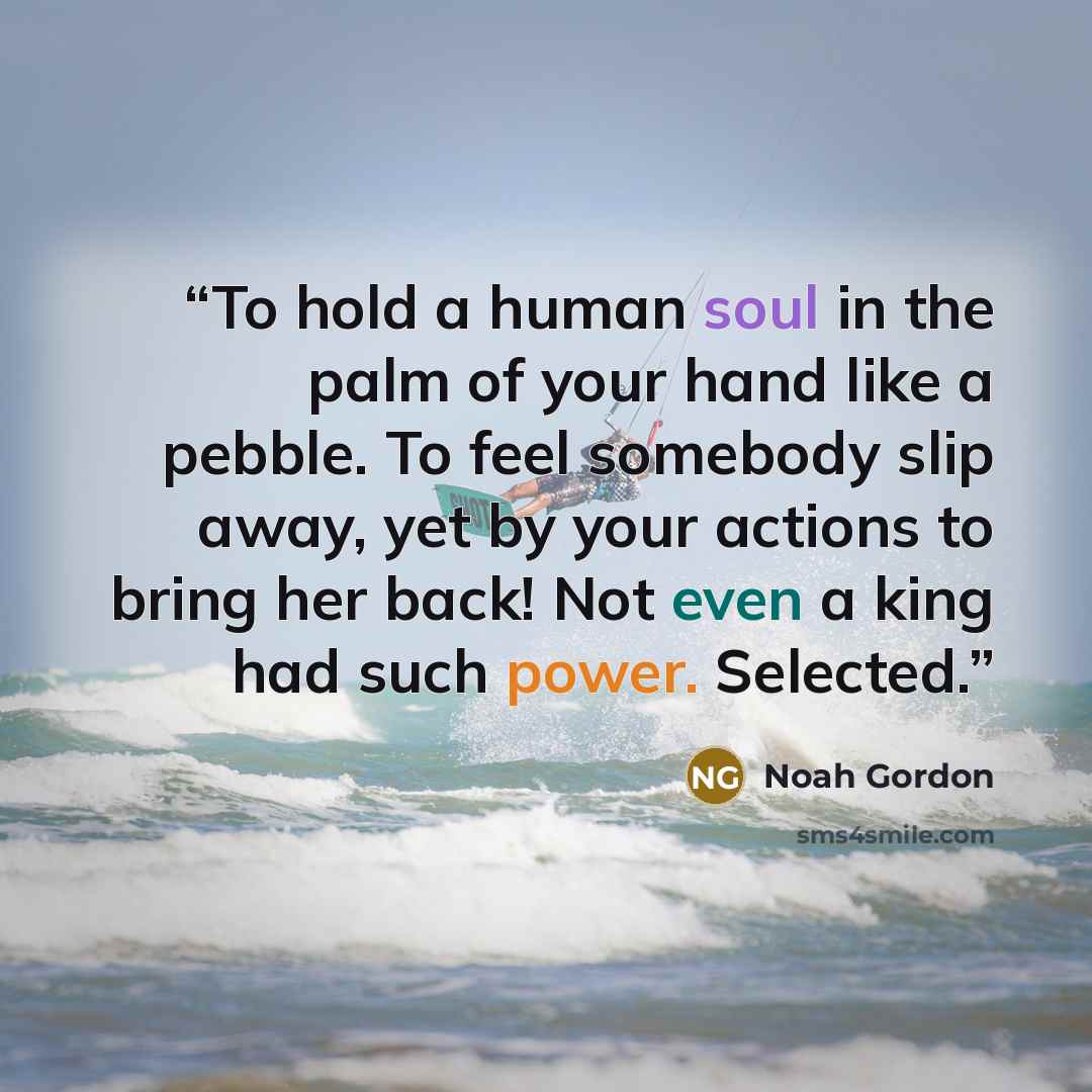 “To hold a human soul in the palm of your hand like a pebble. To feel somebody slip away, yet by your actions to bring her back! Not even a king had such power. Selected.” quote by Noah Gordon