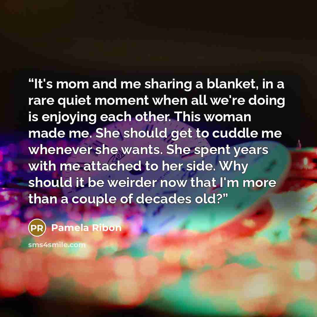 “It's mom and me sharing a blanket, in a rare quiet moment when all we're doing is enjoying each other. This woman made me. She should get to cuddle me whenever she wants. She spent years with me attached to her side. Why should it be weirder now that I'm more than a couple of decades old?” quote by Pamela Ribon