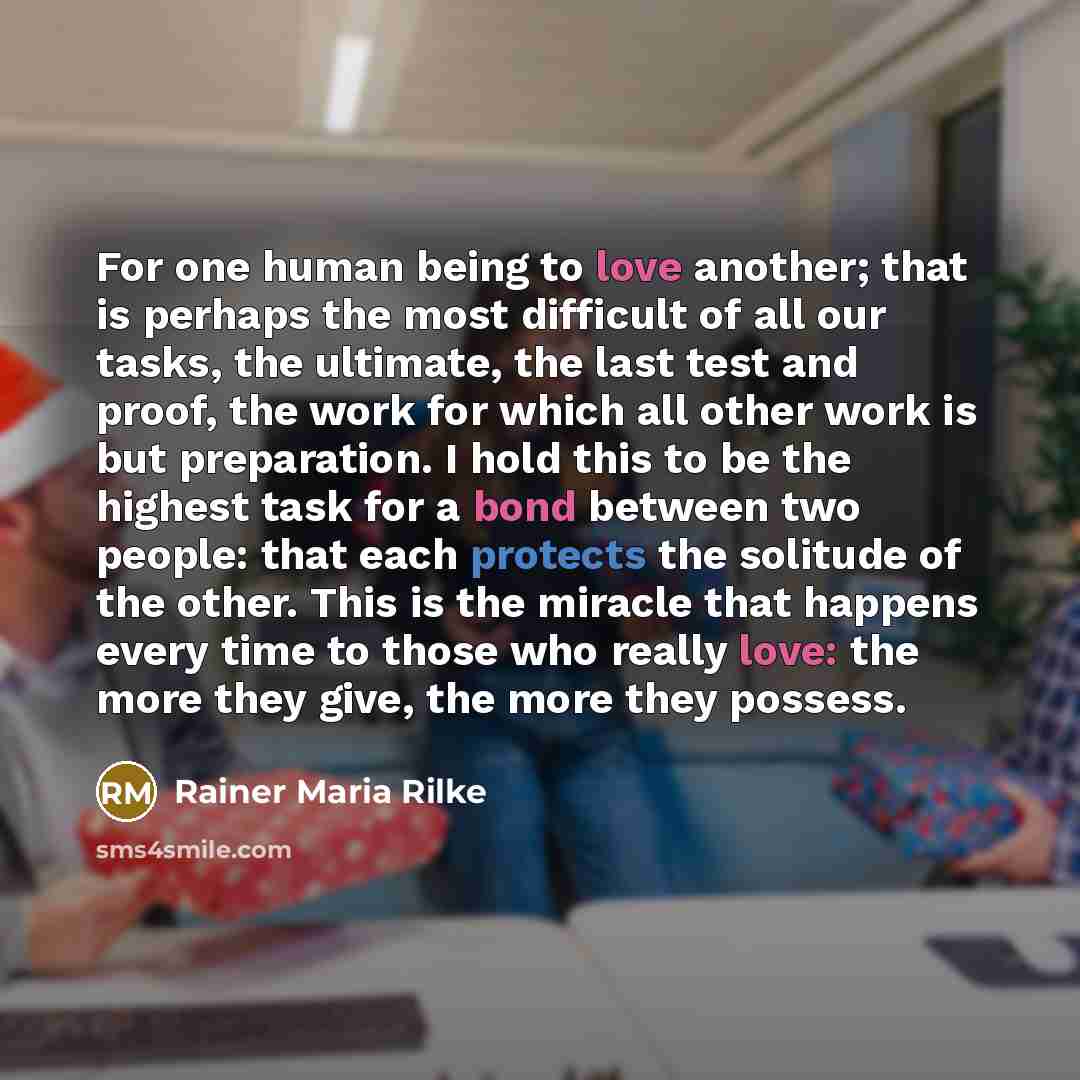 “For one human being to love another; that is perhaps the most difficult of all our tasks, the ultimate, the last test and proof, the work for which all other work is but preparation. I hold this to be the highest task for a bond between two people: that each protects the solitude of the other…” quote by Rainer Maria Rilke
