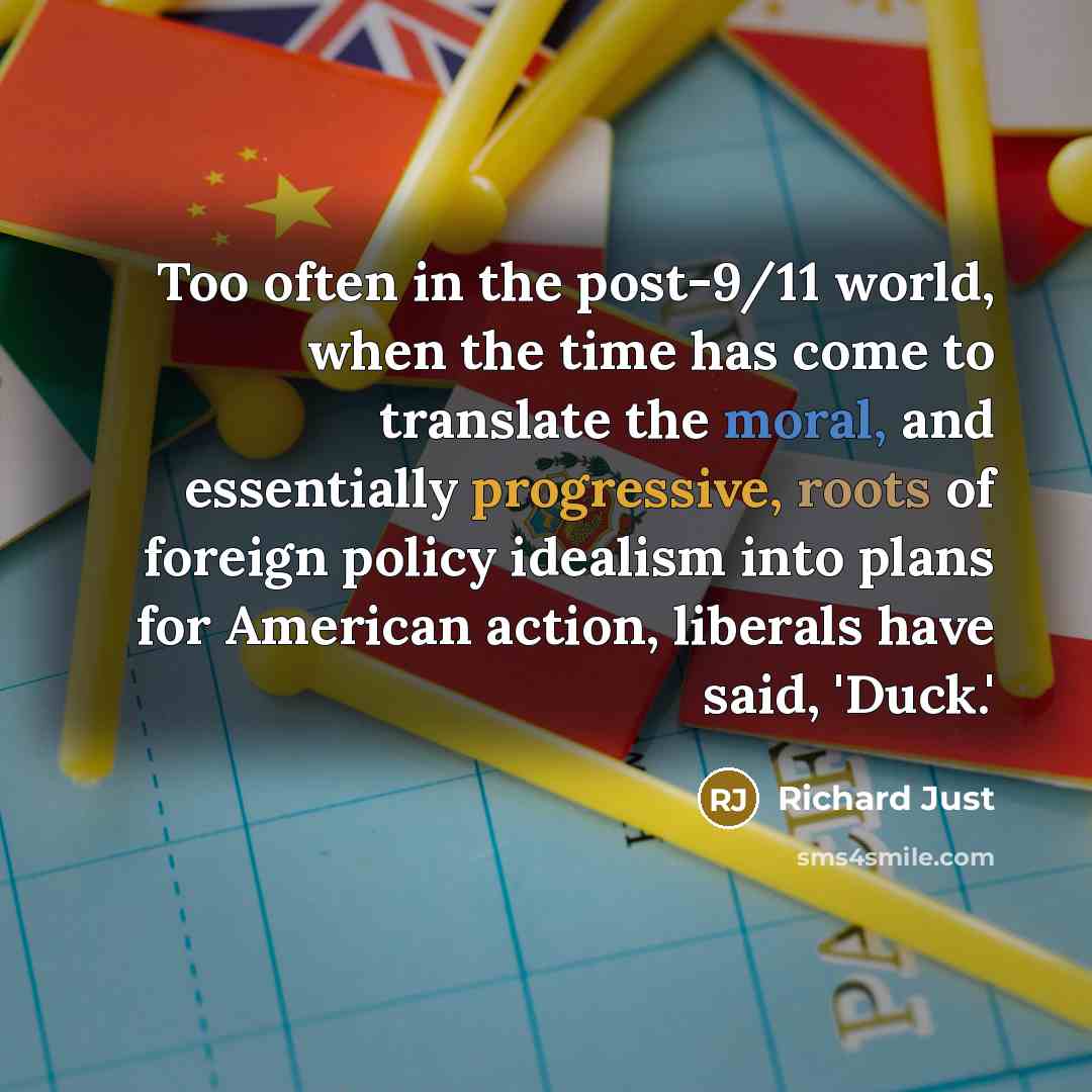 “Too often in the post-9/11 world, when the time has come to translate the moral, and essentially progressive, roots of foreign policy idealism into plans for American action, liberals have said, 'Duck.'” quote by Richard Just