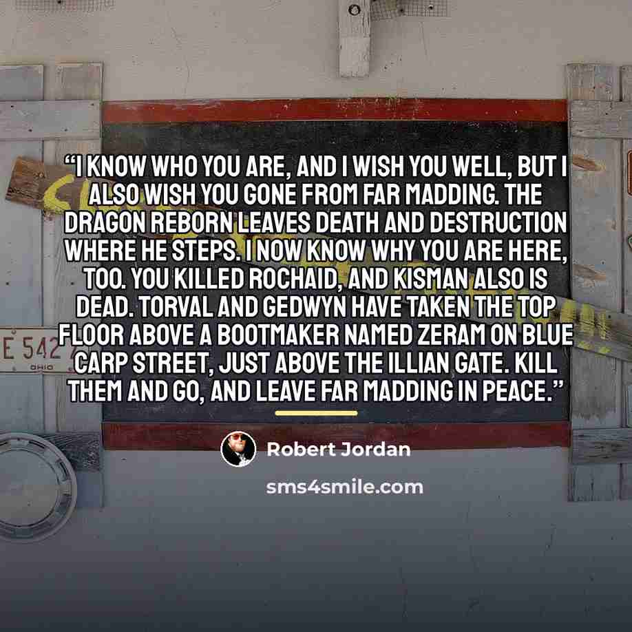 “I know who you are, and I wish you well, but I also wish you gone from Far Madding. The Dragon Reborn leaves death and destruction where he steps. I now know why you are here, too. You killed Rochaid, and Kisman also is dead. Torval and Gedwyn have taken the top floor above a bootmaker named Zeram…” quote by Robert Jordan