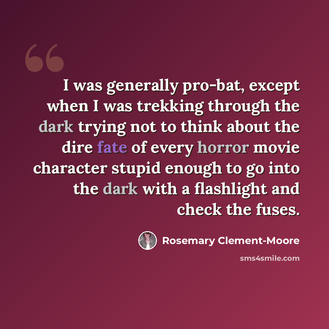 “I was generally pro-bat, except when I was trekking through the dark trying not to think about the dire fate of every horror movie character stupid enough to go into the dark with a flashlight and check the fuses.” quote by Rosemary Clement-Moore