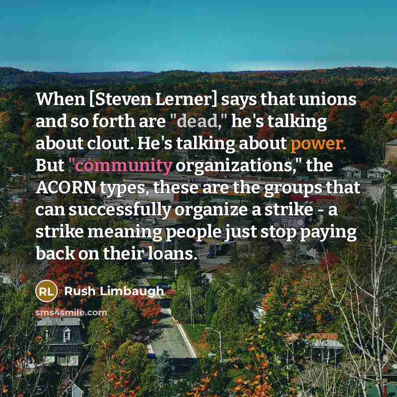 “When [Steven Lerner] says that unions and so forth are "dead," he's talking about clout. He's talking about power. But "community organizations," the ACORN types, these are the groups that can successfully organize a strike - a strike meaning people just stop paying back on their loans.” quote by Rush Limbaugh