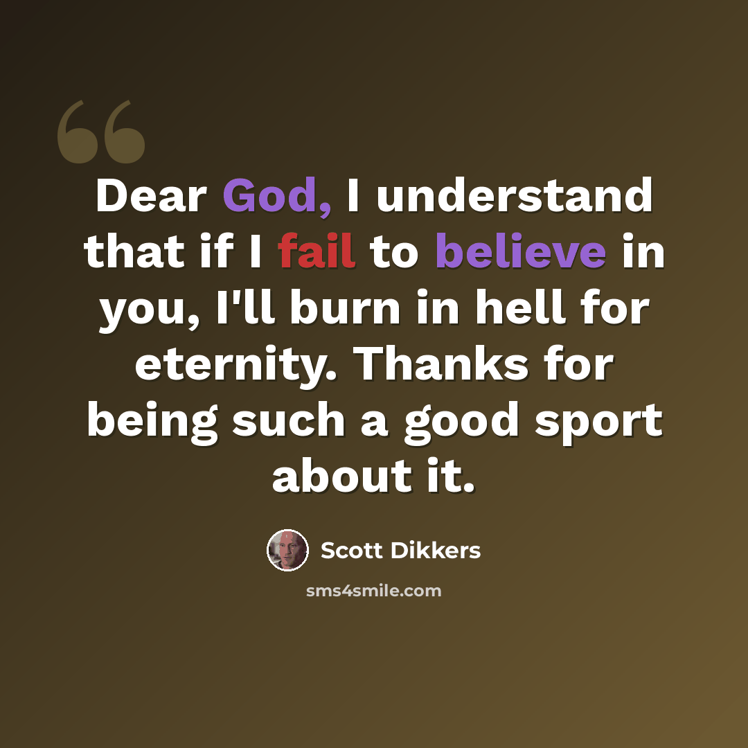 “Dear God, I understand that if I fail to believe in you, I'll burn in hell for eternity. Thanks for being such a good sport about it.” quote by Scott Dikkers