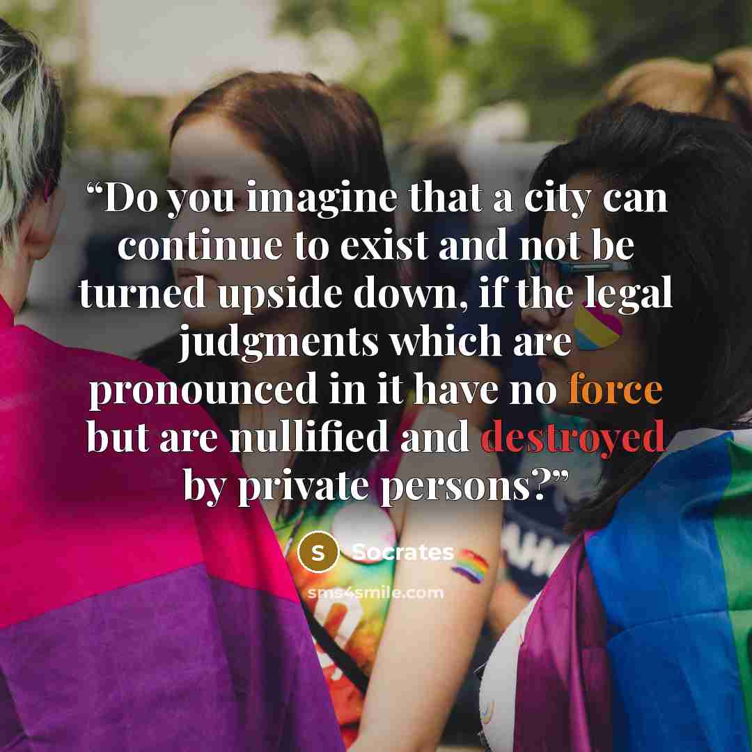 “Do you imagine that a city can continue to exist and not be turned upside down, if the legal judgments which are pronounced in it have no force but are nullified and destroyed by private persons?” quote by Socrates
