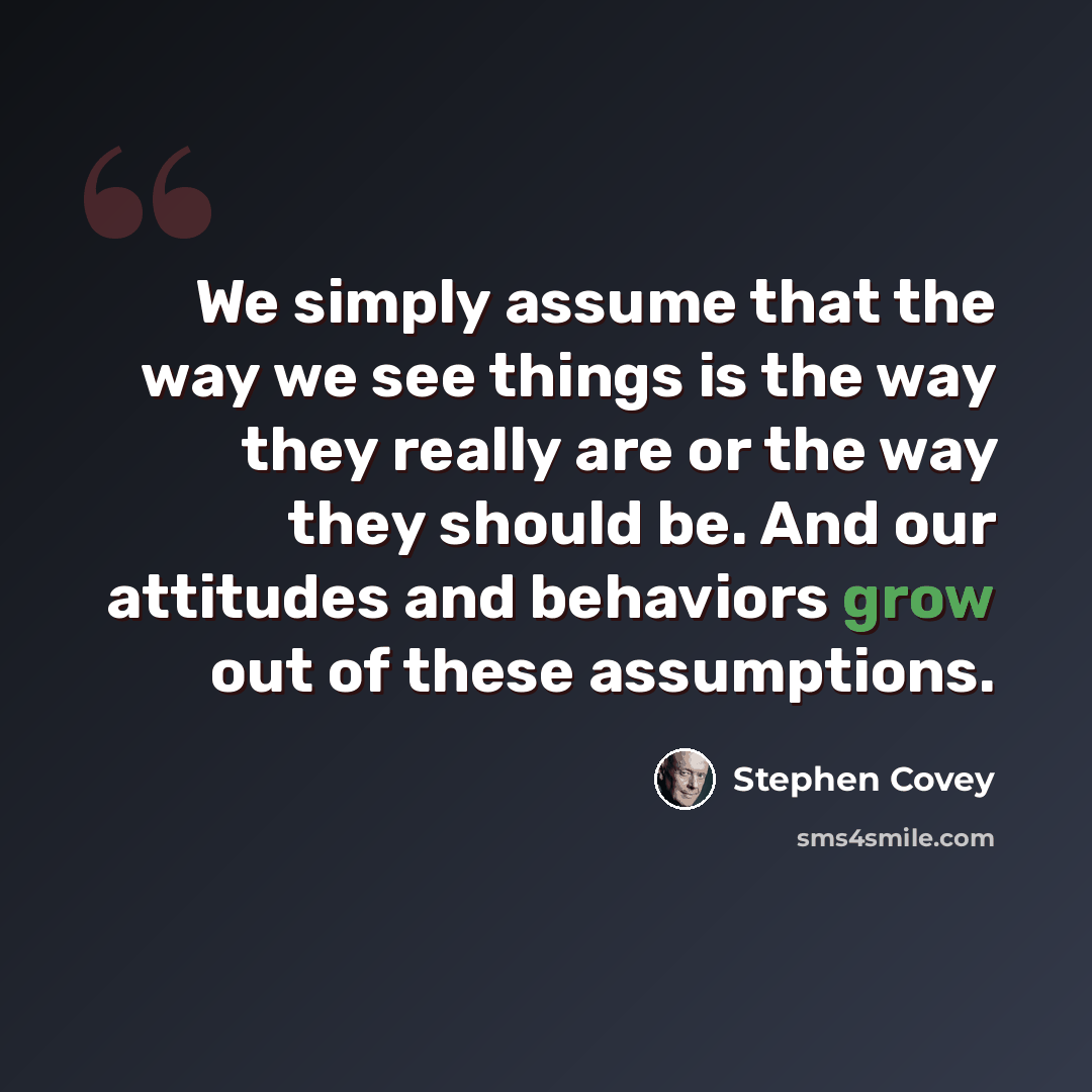 “We simply assume that the way we see things is the way they really are or the way they should be. And our attitudes and behaviors grow out of these assumptions.” quote by Stephen Covey