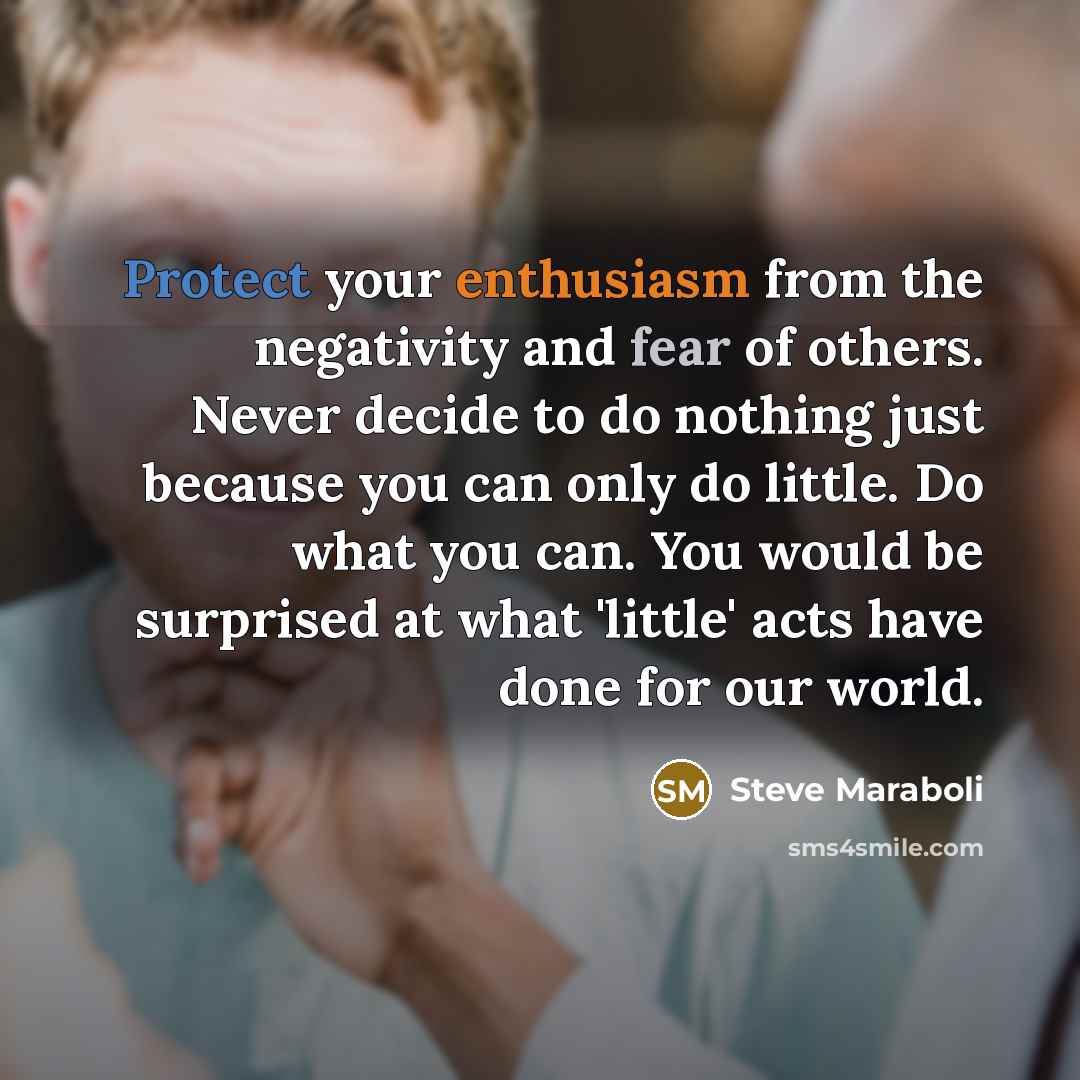 “Protect your enthusiasm from the negativity and fear of others. Never decide to do nothing just because you can only do little. Do what you can. You would be surprised at what 'little' acts have done for our world.” quote by Steve Maraboli
