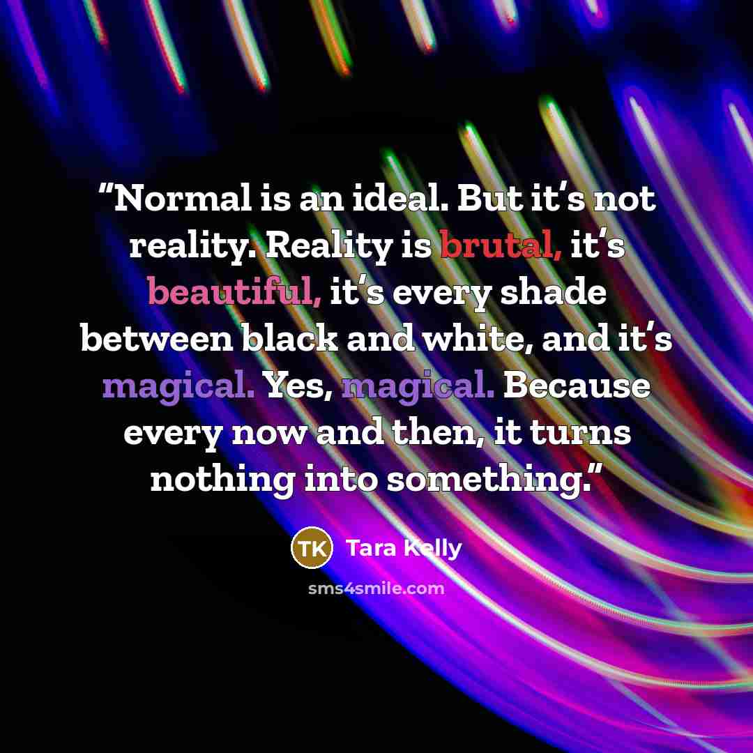 “Normal is an ideal. But it’s not reality. Reality is brutal, it’s beautiful, it’s every shade between black and white, and it’s magical. Yes, magical. Because every now and then, it turns nothing into something.” quote by Tara Kelly