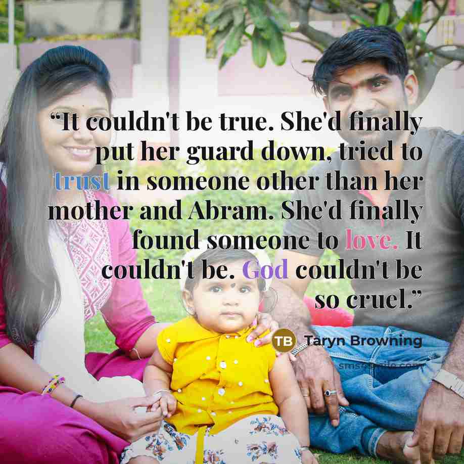 “It couldn't be true. She'd finally put her guard down, tried to trust in someone other than her mother and Abram. She'd finally found someone to love. It couldn't be. God couldn't be so cruel.” quote by Taryn Browning