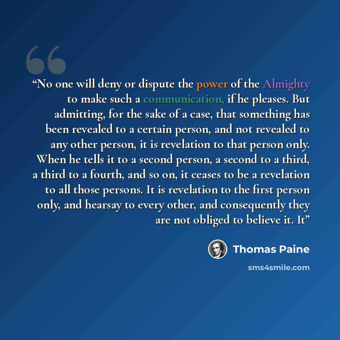 “No one will deny or dispute the power of the Almighty to make such a communication, if he pleases. But admitting, for the sake of a case, that something has been revealed to a certain person, and not revealed to any other person, it is revelation to that person only. When he tells it to a second…” quote by Thomas Paine
