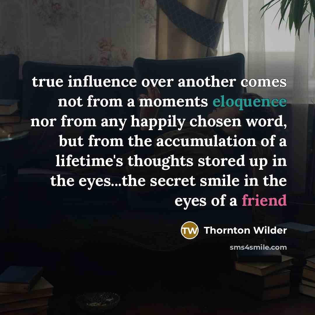 “true influence over another comes not from a moments eloquence nor from any happily chosen word, but from the accumulation of a lifetime's thoughts stored up in the eyes...the secret smile in the eyes of a friend” quote by Thornton Wilder