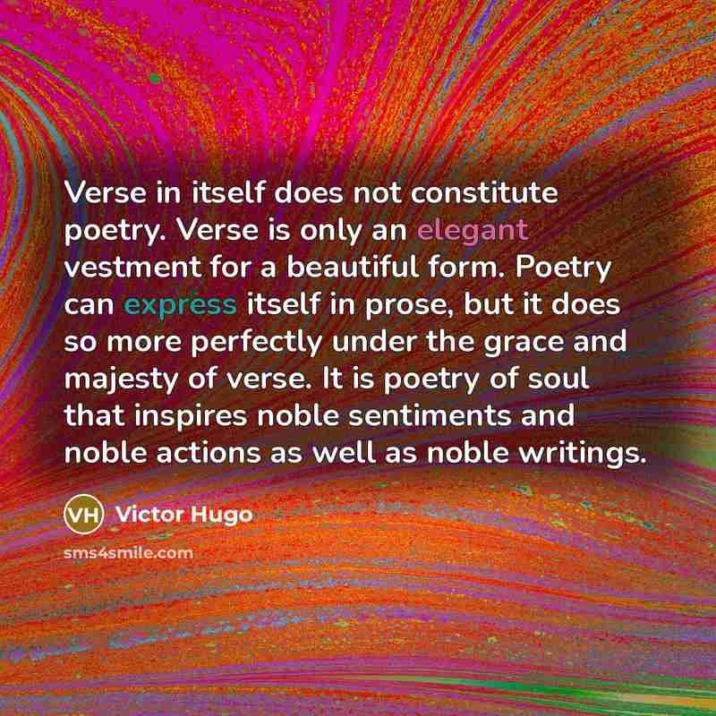 “Verse in itself does not constitute poetry. Verse is only an elegant vestment for a beautiful form. Poetry can express itself in prose, but it does so more perfectly under the grace and majesty of verse. It is poetry of soul that inspires noble sentiments and noble actions as well as noble writings.” quote by Victor Hugo