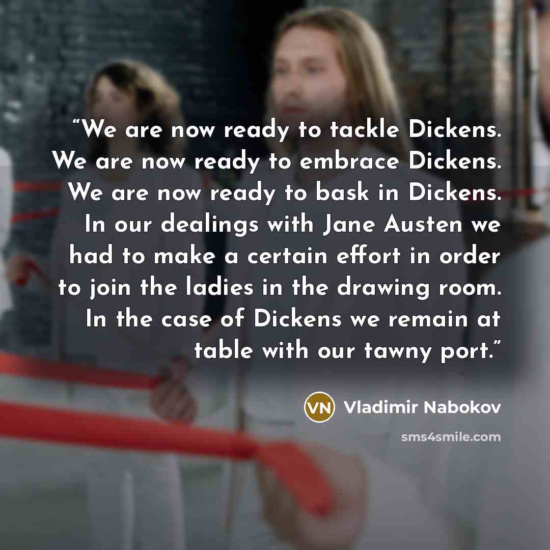“We are now ready to tackle Dickens. We are now ready to embrace Dickens. We are now ready to bask in Dickens. In our dealings with Jane Austen we had to make a certain effort in order to join the ladies in the drawing room. In the case of Dickens we remain at table with our tawny port.” quote by Vladimir Nabokov