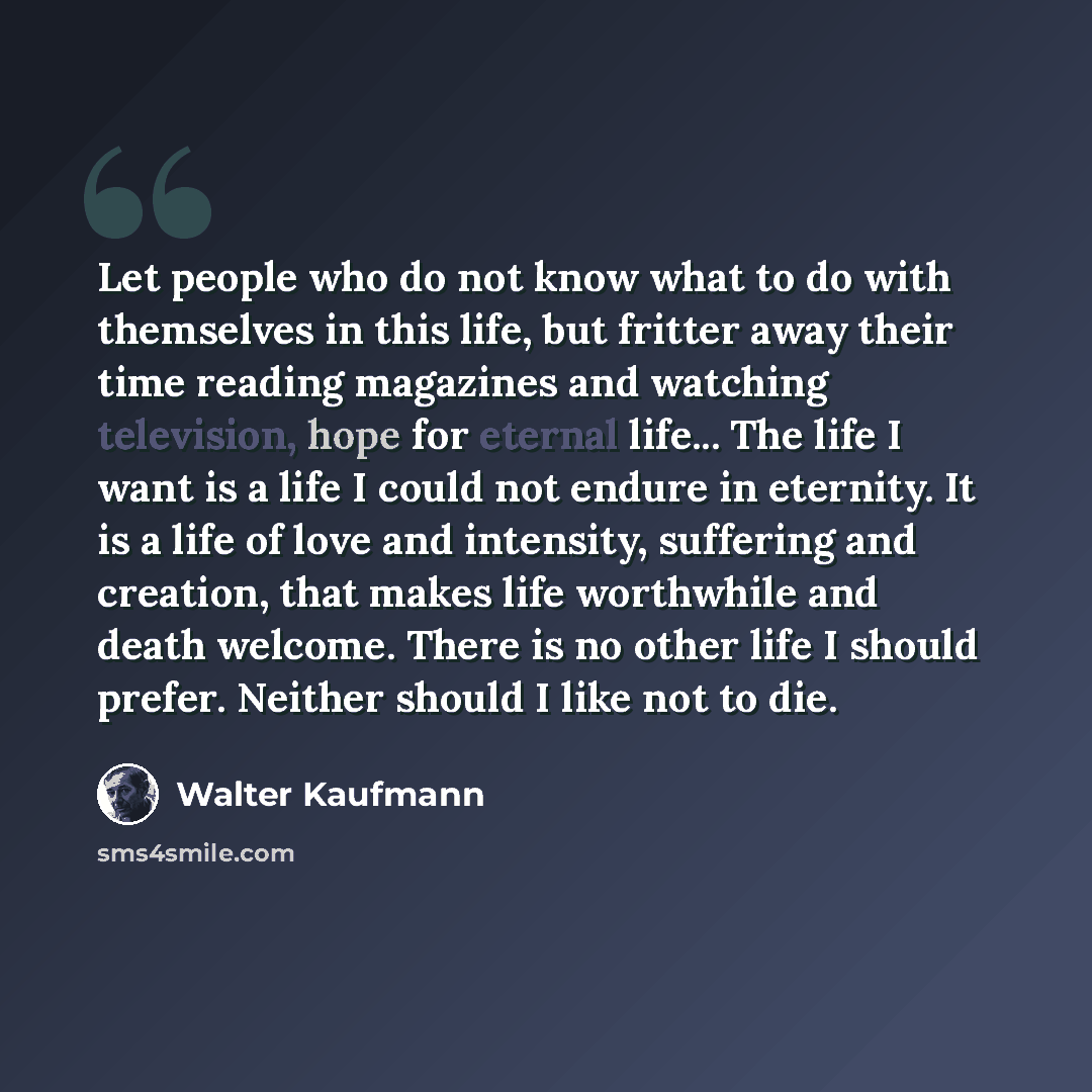 “Let people who do not know what to do with themselves in this life, but fritter away their time reading magazines and watching television, hope for eternal life... The life I want is a life I could not endure in eternity. It is a life of love and intensity, suffering and creation, that makes life…” quote by Walter Kaufmann