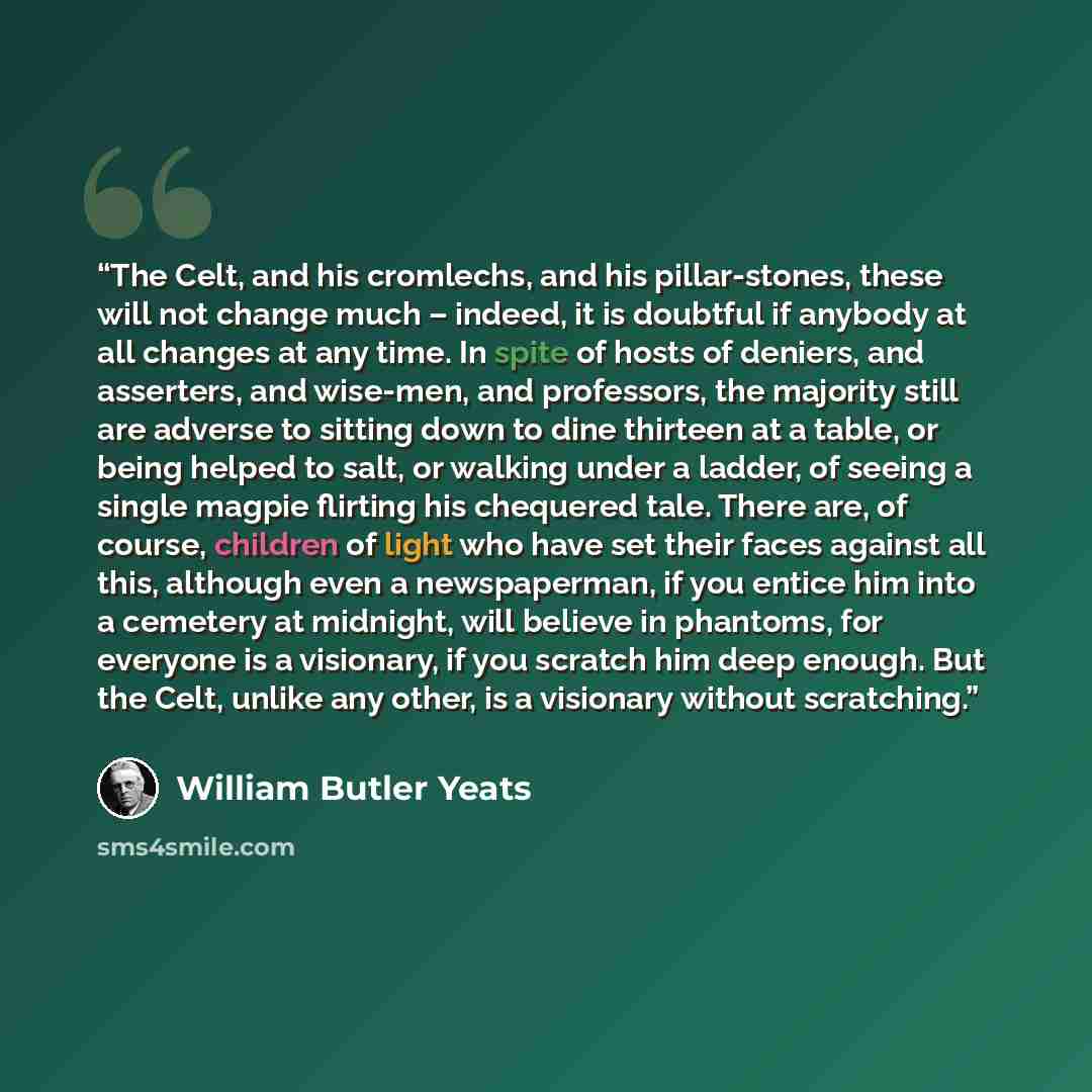 “The Celt, and his cromlechs, and his pillar-stones, these will not change much – indeed, it is doubtful if anybody at all changes at any time. In spite of hosts of deniers, and asserters, and wise-men, and professors, the majority still are adverse to sitting down to dine thirteen at a table, or…” quote by William Butler Yeats