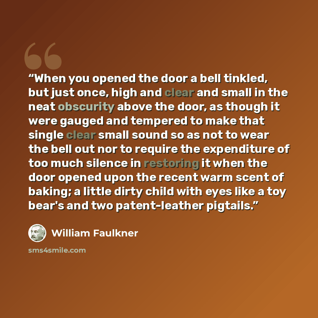 “When you opened the door a bell tinkled, but just once, high and clear and small in the neat obscurity above the door, as though it were gauged and tempered to make that single clear small sound so as not to wear the bell out nor to require the expenditure of too much silence in restoring it when…” quote by William Faulkner