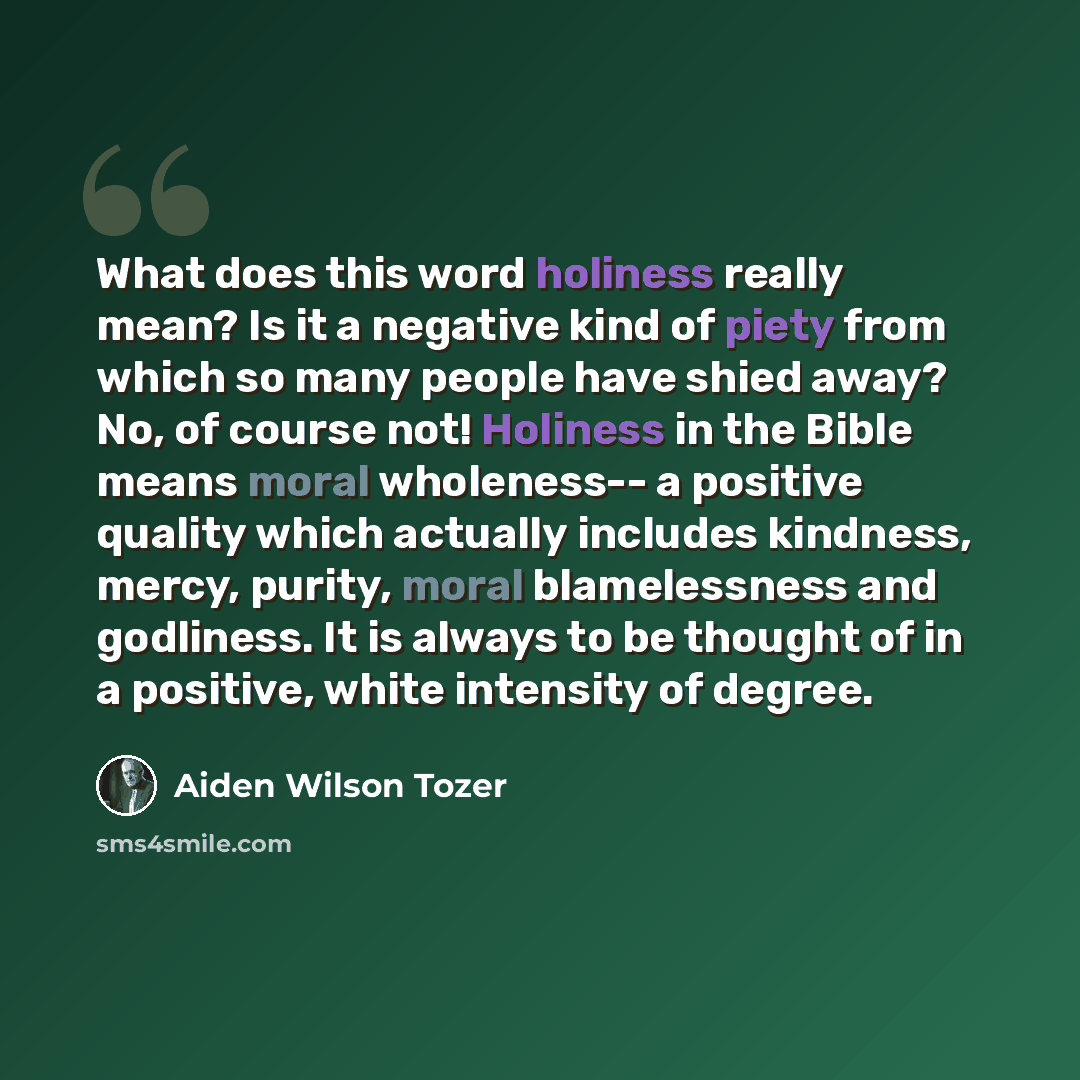 “What does this word holiness really mean? Is it a negative kind of piety from which so many people have shied away? No, of course not! Holiness in the Bible means moral wholeness-- a positive quality which actually includes kindness, mercy, purity, moral blamelessness and godliness. It is always…” quote by Aiden Wilson Tozer