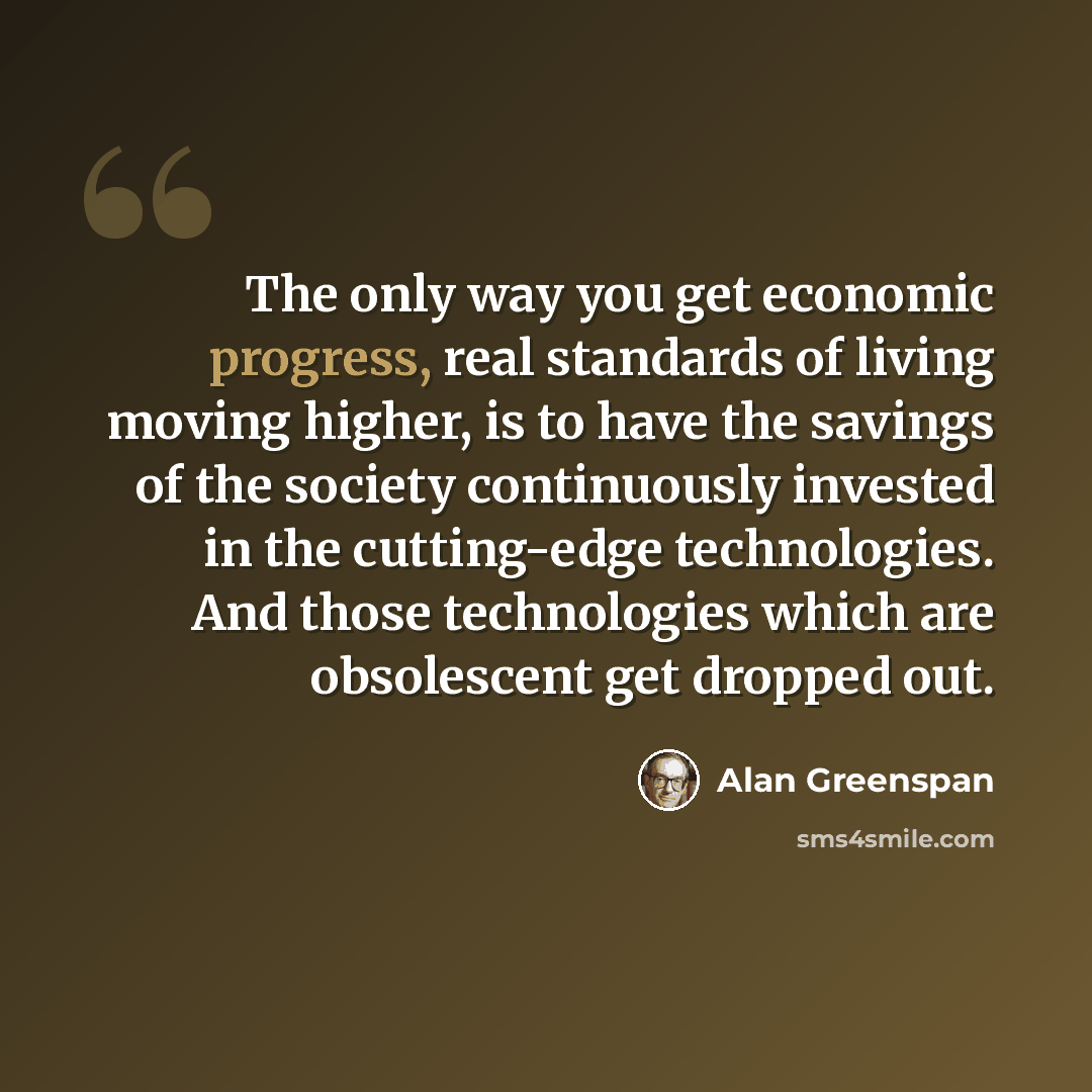 “The only way you get economic progress, real standards of living moving higher, is to have the savings of the society continuously invested in the cutting-edge technologies. And those technologies which are obsolescent get dropped out.” quote by Alan Greenspan