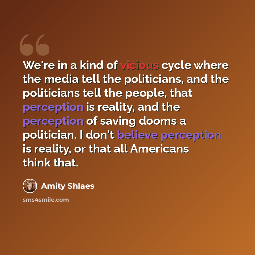 “We're in a kind of vicious cycle where the media tell the politicians, and the politicians tell the people, that perception is reality, and the perception of saving dooms a politician. I don't believe perception is reality, or that all Americans think that.” quote by Amity Shlaes