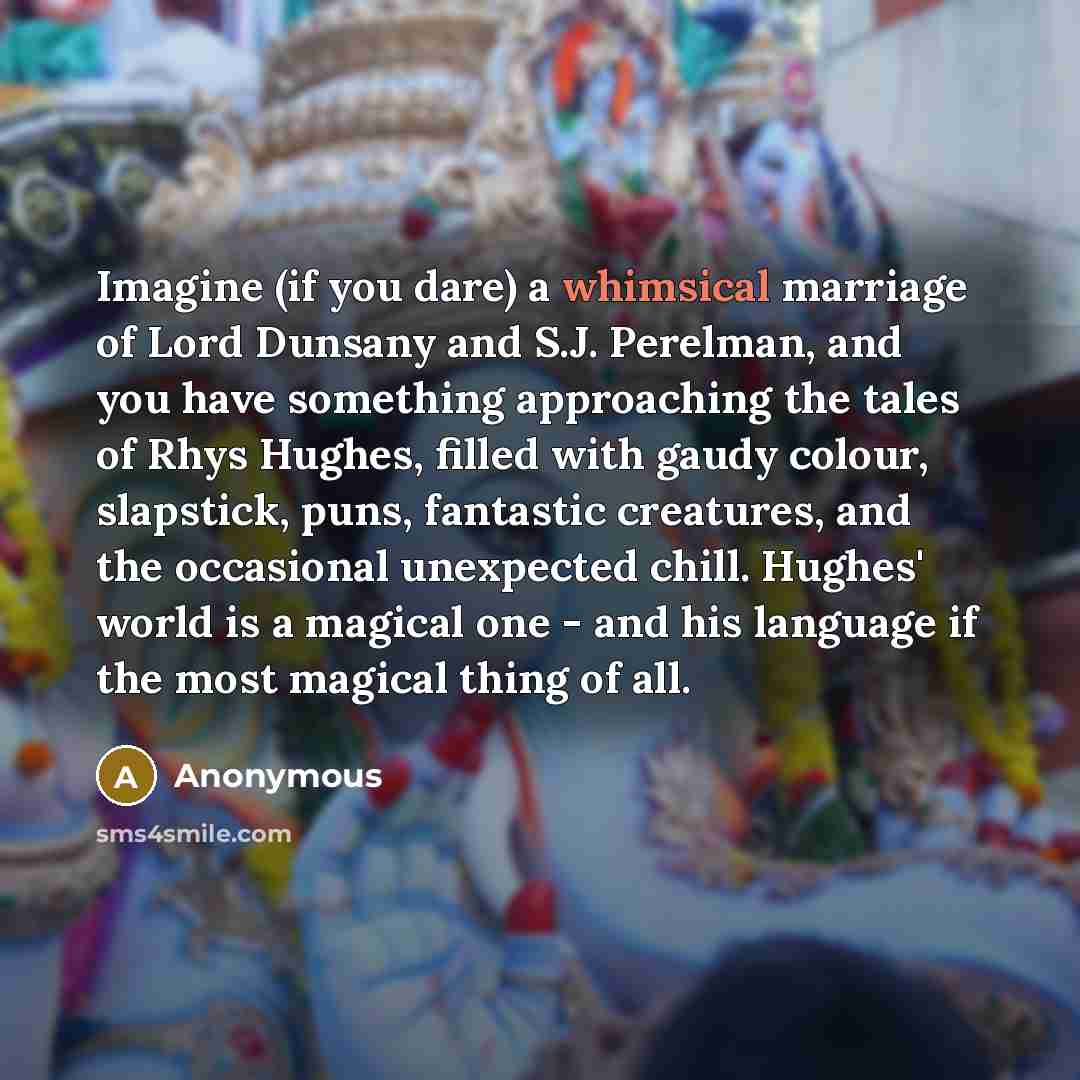 “Imagine (if you dare) a whimsical marriage of Lord Dunsany and S.J. Perelman, and you have something approaching the tales of Rhys Hughes, filled with gaudy colour, slapstick, puns, fantastic creatures, and the occasional unexpected chill. Hughes' world is a magical one - and his language if the…” quote by Anonymous