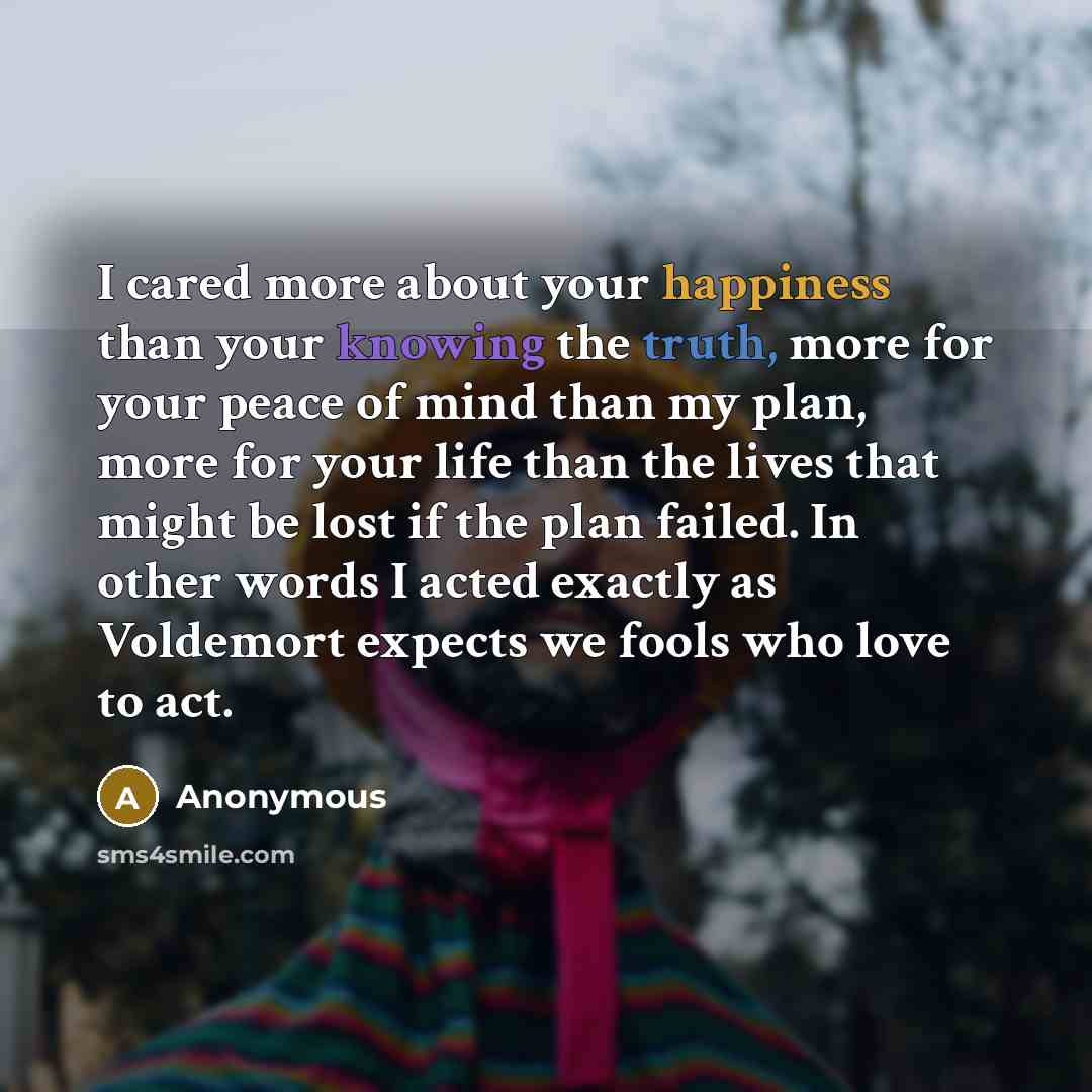 “I cared more about your happiness than your knowing the truth, more for your peace of mind than my plan, more for your life than the lives that might be lost if the plan failed. In other words I acted exactly as Voldemort expects we fools who love to act.” quote by Anonymous